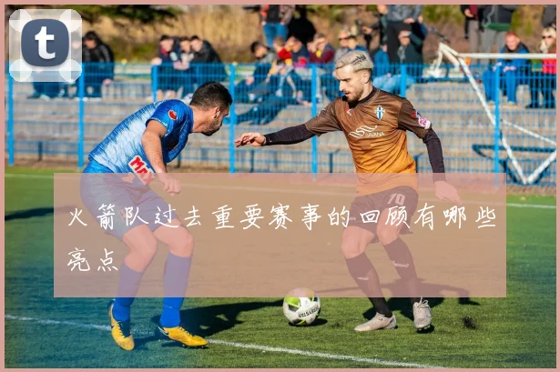 火箭队过去重要赛事的回顾有哪些亮点