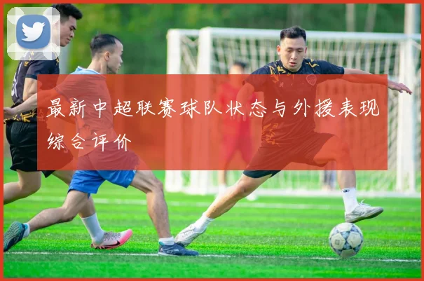 最新中超联赛球队状态与外援表现综合评价