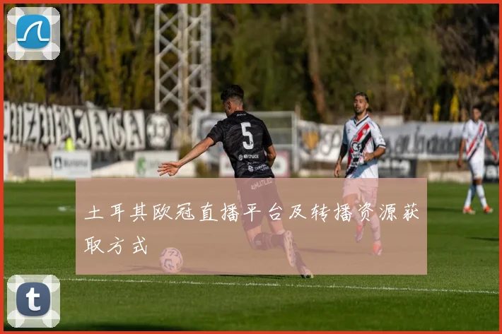 土耳其欧冠直播平台及转播资源获取方式