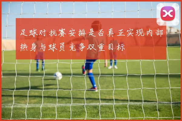 足球对抗赛安排是否真正实现内部热身与球员竞争双重目标