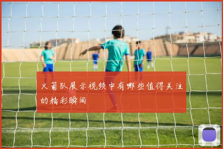 火箭队展示视频中有哪些值得关注的精彩瞬间