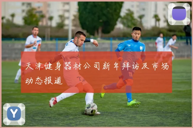 天津健身器材公司新年拜访及市场动态报道